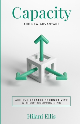 Capacity: The New Advantage: Achieve Greater Productivity Without Compromising - Hilani Ellis