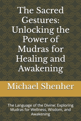 The Sacred Gestures: Unlocking the Power of Mudras for Healing and Awakening: The Language of the Divine: Exploring Mudras for Wellness, Wisdom, and A - Michael Shenher