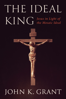 The Ideal King: Jesus in Light of the Mosaic Ideal - John K. Grant