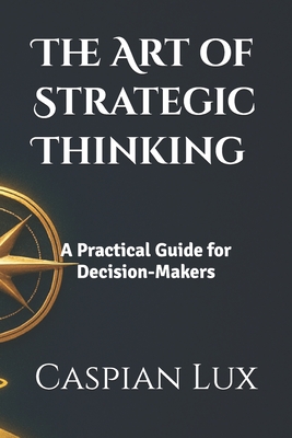 The Art of Strategic Thinking: A Practical Guide for Decision-Makers - Caspian Lux