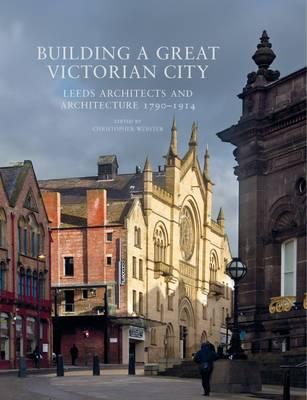 Building a Great Victorian City: Leeds Architects and Architecture 1790-1914 - Christopher Webster