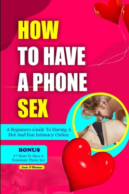 How to Have a Phone Sex: A beginners guide to having hot and fun intimacy online - Linda K. Montana