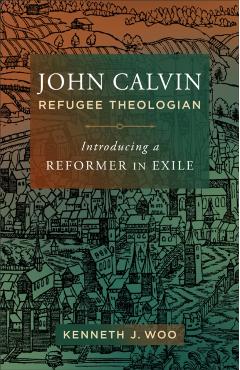 John Calvin, Refugee Theologian: Introducing a Reformer in Exile - Kenneth J. Woo
