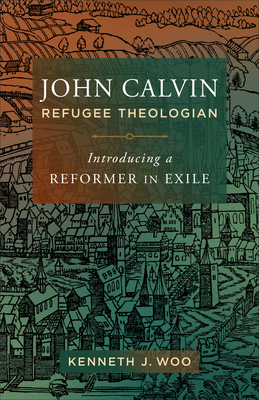 John Calvin, Refugee Theologian: Introducing a Reformer in Exile - Kenneth J. Woo