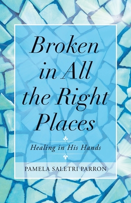 Broken in All the Right Places: Healing in His Hands - Pamela Saletri Parron