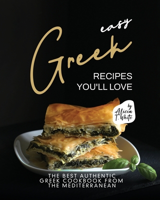 Easy Greek Recipes You'll Love: The Best Authentic Greek Cookbook from the Mediterranean - Alicia T. White