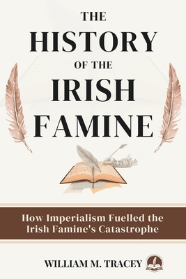 The History of the Irish Famine: How Imperialism Fuelled The Irish Famine's Catastrophe - William M. Tracey
