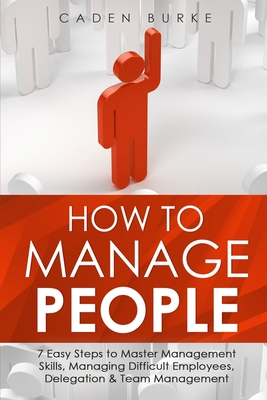 How to Manage People: 7 Easy Steps to Master Management Skills, Managing Difficult Employees, Delegation & Team Management - Caden Burke