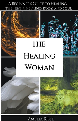 The Healing Woman: A Beginner's Guide to Healing the Feminine Mind, Body, and Soul - Amelia Rose