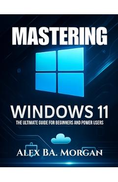 Coperta cărții 'Mastering Windows 11: The Ultimate Guide for Beginners and Power Users - Alex Ba Morgan'