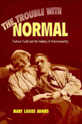 The Trouble with Normal: Postwar Youth and the Making of Heterosexuality - Mary Louise Adams