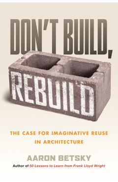 Poza produsului Don't Build, Rebuild: The Case for Imaginative Reuse in Architecture - Aaron Betsky