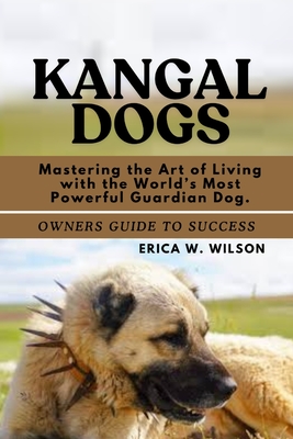 Kangal Dogs: Mastering the Art of Living with the World's Most Powerful Guardian Dog. - Erica W. Wilson
