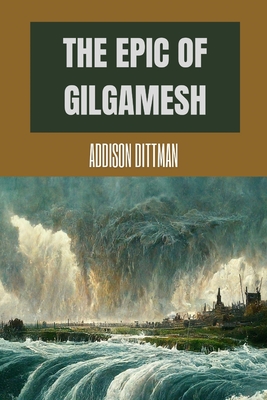 The Epic of Gilgamesh: Discover the Ancient Epic that Changed History: A Mesopotamian Tale of Love, Friendship, and the Pursuit of Immortalit - Addison Dittman