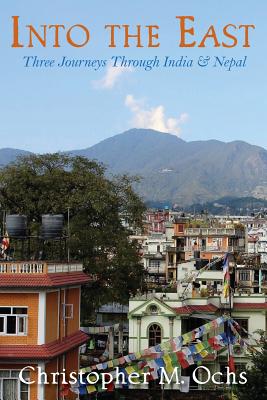 Into The East: Three Journeys Through India & Nepal - Christopher M. Ochs