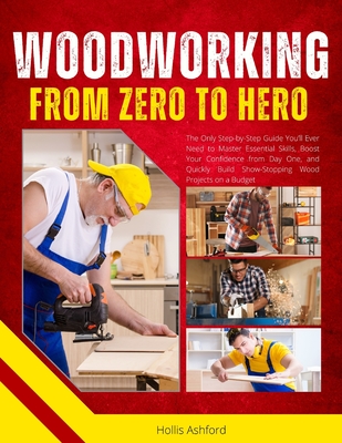 Woodworking from Zero to Hero: The Only Step-by-Step Guide You'll Ever Need to Master Essential Skills, Boost Your Confidence from Day One, and Quickl - Hollis Ashford