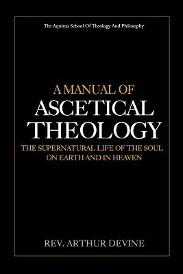A Manual of Ascetical Theology: The Supernatural Life of the Soul on Earth and in Heaven - Arthur Devine