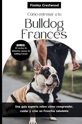 Cómo entrenar a tu Bulldog Francés: Una guía experta sobre cómo comprender, cuidar y criar un Frenchie saludable - Finnley Crestwood
