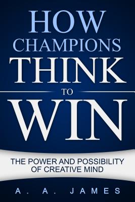 How Champions Think to Win: The Power and Possibility of Creative Mind - A. A. James