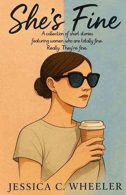 She's Fine: A collection of short stories featuring women who are totally fine. Really. They're fine. - Jessica C. Wheeler