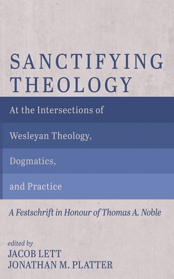 Sanctifying Theology: At the Intersections of Wesleyan Theology, Dogmatics, and Practice--A Festschrift in Honour of Thomas A. Noble - Jacob Lett