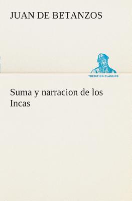 Suma y narracion de los Incas, que los indios llamaron Capaccuna, que fueron señores de la ciudad del Cuzco y de todo lo á ella subjeto - Juan De Betanzos