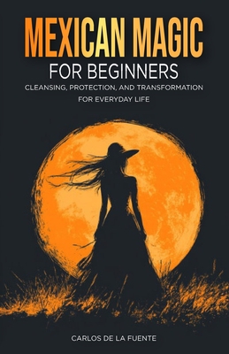Mexican Magic for Beginners: Cleansing, Protection, and Transformation for Everyday Life - Carlos De La Fuente