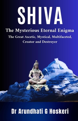 Shiva: The Mysterious Eternal Enigma : The Great Ascetic, Mystical, Multifaceted, Creator and Destroyer - Arundhati Hoskeri