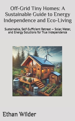 Off-Grid Tiny Homes: A Sustainable Guide to Energy Independence and Eco-Living: Sustainable, Self-Sufficient Retreat - Solar, Water, and Energy Soluti - Ethan Wilder