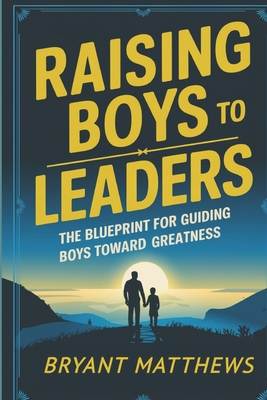 Raising Boys to Leaders: The Blueprint For Guiding Boys Toward Greatness - Bryant Matthews