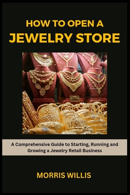 How to Open a Jewelry Store: A Comprehensive Guide to Starting, Running and Growing Your Own Jewelry Retailing Business - Morris Willis