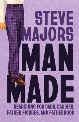 Man Made: Searching for Dads, Daddies, Father Figures, and Fatherhood - Steve Majors