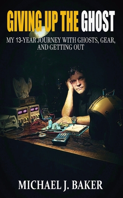 Giving Up The Ghost: My 13-Year Journey with Ghosts, Gear, and Getting Out - Michael J. Baker