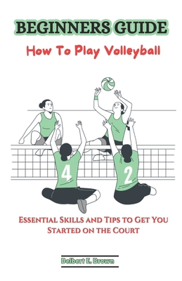 Beginners Guide: How To Play Volleyball: Essential Skills and Tips to Get You Started on the Court - Delbert E. Brown