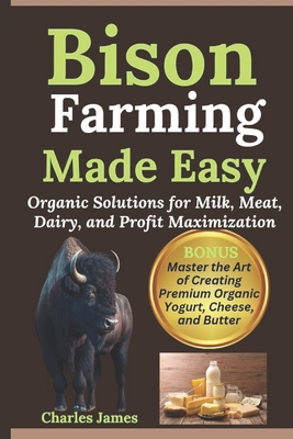 Bison Farming Made Easy: Organic Solutions for Milk, Meat, Dairy, and Profit Maximization - Charles James