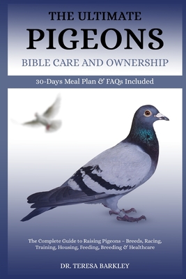 The Ultimate Pigeons' Bible Care and Ownership: The Complete Guide to Raising Pigeons - Breeds, Racing, Training, Housing, Feeding, Breeding & Healthc - Teresa Barkley