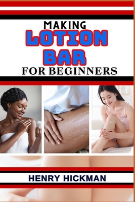 Making Lotion Bar for Beginners: Practical Knowledge Guide On Skills, Techniques And Pattern To Understand, Master & Explore The Process Of Lotion Bar - Henry Hickman
