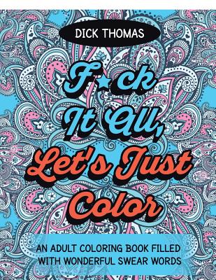 F*ck It All, Let's Just Color: An Adult Coloring Book Filled With Wonderful Swear Words - Dick Thomas