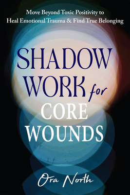 Shadow Work for Core Wounds: Move Beyond Toxic Positivity to Heal Emotional Trauma and Find True Belonging - Ora North