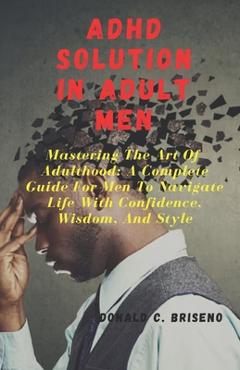 Poza produsului ADHD Solutions in Adult Men: Mastering The Art Of Adulthood: A Complete Guide For Men Navigate Life With Confidence, Wisdom, And Style - Donald C. Briseno