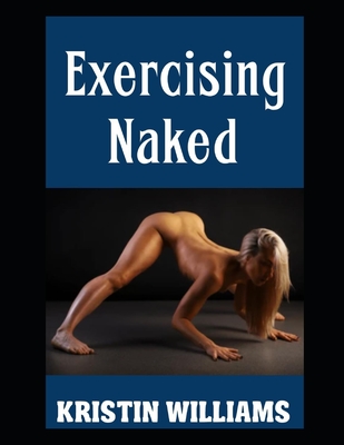 Exercising Naked: Working Out in the Nude and the Best Exercises To Do Sans Clothing! - Kristin Williams