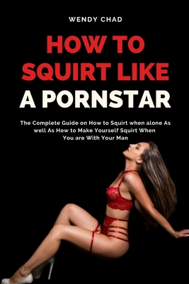 How to Squirt Like a Pornstar: The Complete Guide on How to Squirt when alone As well As How to Make Yourself Squirt When You are With Your Man - Wendy Chad