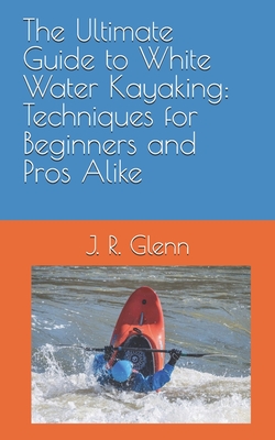 The Ultimate Guide to White Water Kayaking: Techniques for Beginners and Pros Alike - J. R. Glenn