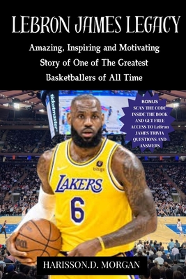 LeBron JAMES LEGACY: Amazing, Inspiring and Motivating Story of One of The Greatest Basketballers of All Time - Harisson D. Morgan