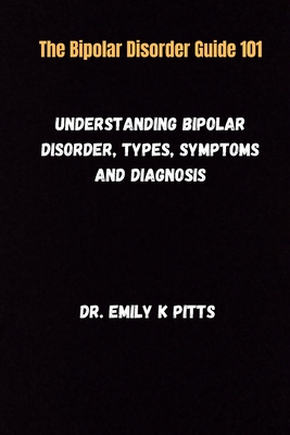 The Bipolar Disorder Guide 101: Understanding Bipolar Disorder, Types, Symptoms, and Diagnosis - Emily K. Pitts