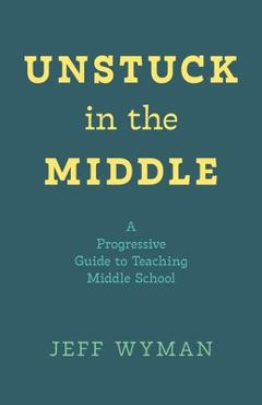 Coperta cărții 'Unstuck in the Middle: A Progressive Guide to Teaching Middle School - Jeff Wyman'