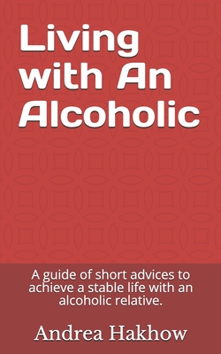 Living with An Alcoholic: A guide of short advices to achieve a stable life with an alcoholic relative. - Andrea Hakhow