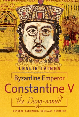 Byzantine Emperor Constantine V, 'The Dung-Named': General, Patriarch, Iconoclast, Reformer - Leslie Ivings