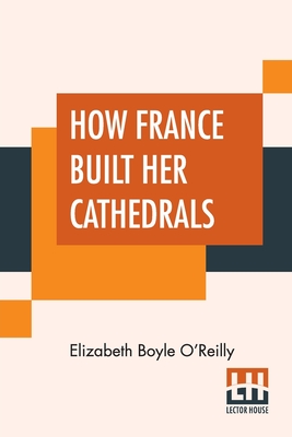How France Built Her Cathedrals: A Study In The Twelfth And Thirteenth Centuries - Elizabeth Boyle O'reilly