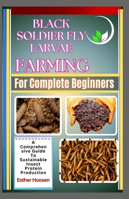 Black Soldier Fly Larvae Farming For Complete Beginners: A Comprehensive Guide To Sustainable Insect Protein Production - Esther Hoosen